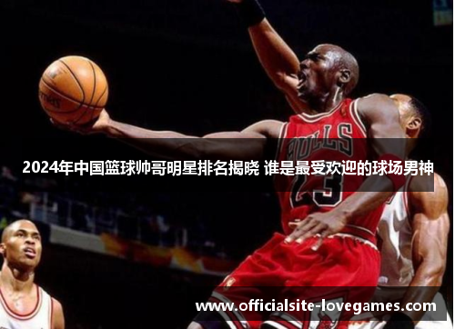 2024年中国篮球帅哥明星排名揭晓 谁是最受欢迎的球场男神