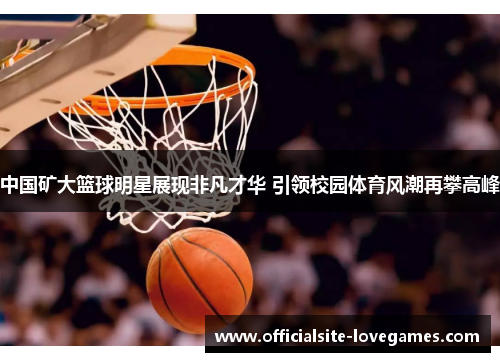 中国矿大篮球明星展现非凡才华 引领校园体育风潮再攀高峰