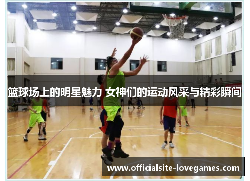 篮球场上的明星魅力 女神们的运动风采与精彩瞬间