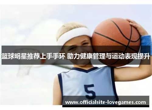 篮球明星推荐上手手环 助力健康管理与运动表现提升