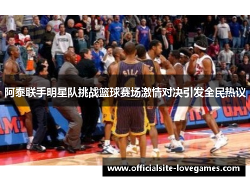 阿泰联手明星队挑战篮球赛场激情对决引发全民热议