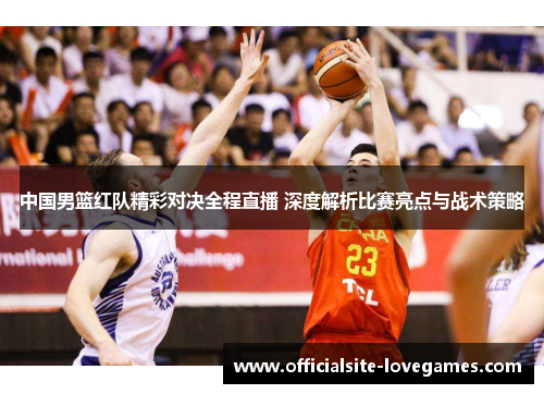 中国男篮红队精彩对决全程直播 深度解析比赛亮点与战术策略