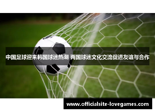 中国足球迎来韩国球迷热潮 两国球迷文化交流促进友谊与合作