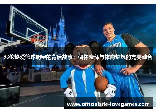 邓伦热爱篮球明星的背后故事：偶像崇拜与体育梦想的完美融合