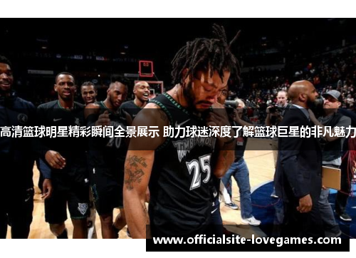 高清篮球明星精彩瞬间全景展示 助力球迷深度了解篮球巨星的非凡魅力